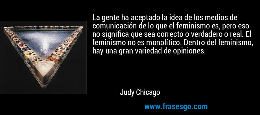 La gente ha aceptado la idea de los medios de comunicación de lo que el feminismo es, pero eso no significa que sea correcto o verdadero o real. El feminismo no es monolítico. Dentro del feminismo, hay una gran variedad de opiniones. – Judy Chicago