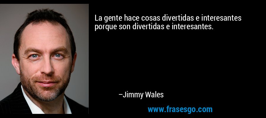 La gente hace cosas divertidas e interesantes porque son divertidas e interesantes. – Jimmy Wales