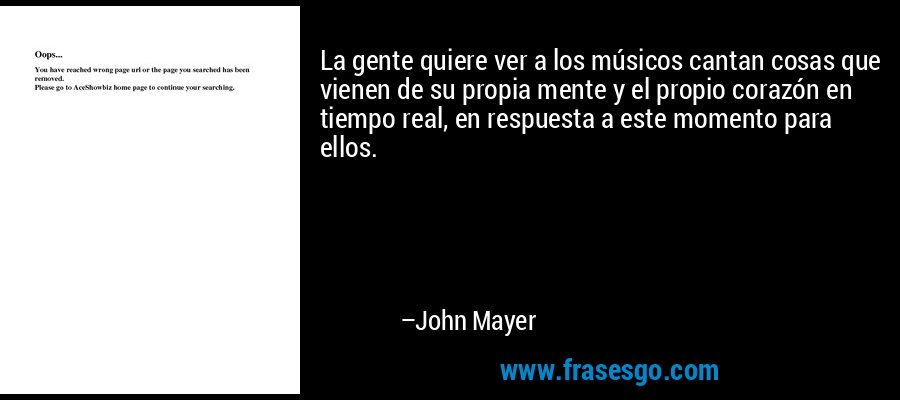 La gente quiere ver a los músicos cantan cosas que vienen de su propia mente y el propio corazón en tiempo real, en respuesta a este momento para ellos. – John Mayer
