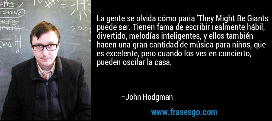 La gente se olvida cómo paria 'They Might Be Giants puede ser. Tienen fama de escribir realmente hábil, divertido, melodías inteligentes, y ellos también hacen una gran cantidad de música para niños, que es excelente, pero cuando los ves en concierto, pueden oscilar la casa. – John Hodgman