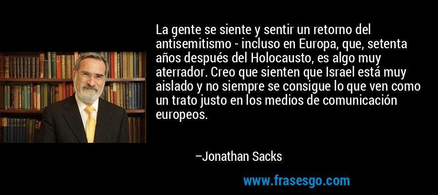 La gente se siente y sentir un retorno del antisemitismo - incluso en Europa, que, setenta años después del Holocausto, es algo muy aterrador. Creo que sienten que Israel está muy aislado y no siempre se consigue lo que ven como un trato justo en los medios de comunicación europeos. – Jonathan Sacks