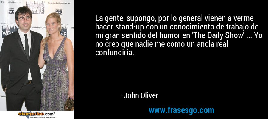 La gente, supongo, por lo general vienen a verme hacer stand-up con un conocimiento de trabajo de mi gran sentido del humor en 'The Daily Show' ... Yo no creo que nadie me como un ancla real confundiría. – John Oliver