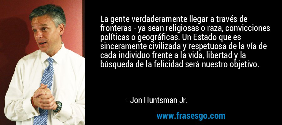La gente verdaderamente llegar a través de fronteras - ya sean religiosas o raza, convicciones políticas o geográficas. Un Estado que es sinceramente civilizada y respetuosa de la vía de cada individuo frente a la vida, libertad y la búsqueda de la felicidad será nuestro objetivo. – Jon Huntsman Jr.