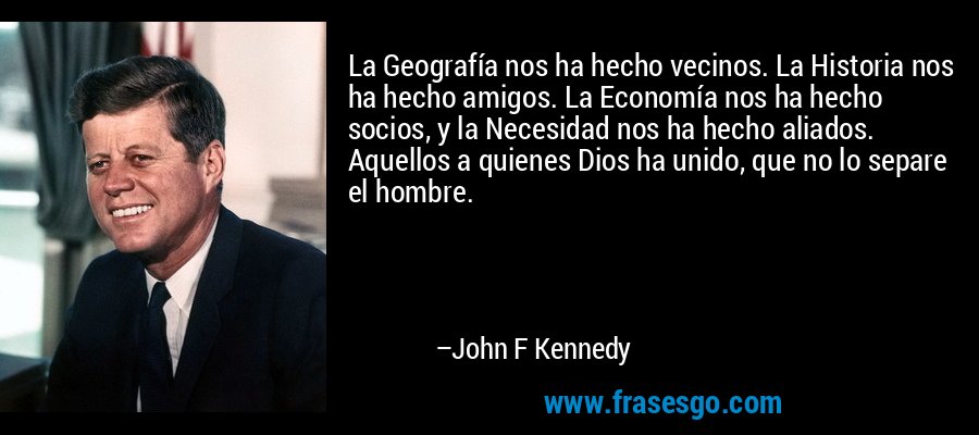 La Geografía nos ha hecho vecinos. La Historia nos ha hecho amigos. La Economía nos ha hecho socios, y la Necesidad nos ha hecho aliados. Aquellos a quienes Dios ha unido, que no lo separe el hombre. – John F Kennedy
