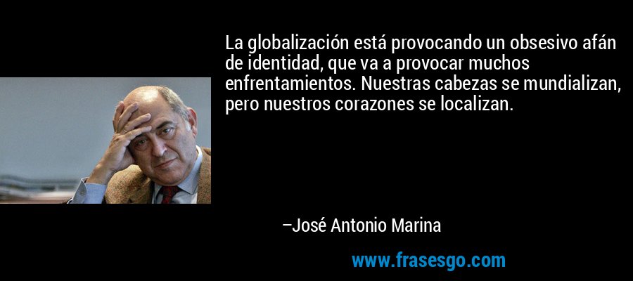 La globalización está provocando un obsesivo afán de identidad, que va a provocar muchos enfrentamientos. Nuestras cabezas se mundializan, pero nuestros corazones se localizan. – José Antonio Marina