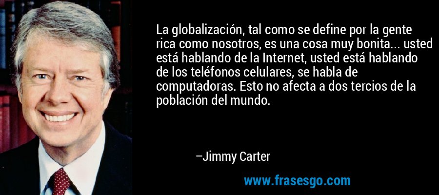 La globalización, tal como se define por la gente rica como nosotros, es una cosa muy bonita... usted está hablando de la Internet, usted está hablando de los teléfonos celulares, se habla de computadoras. Esto no afecta a dos tercios de la población del mundo. – Jimmy Carter