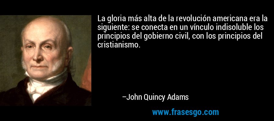 La gloria más alta de la revolución americana era la siguiente: se conecta en un vínculo indisoluble los principios del gobierno civil, con los principios del cristianismo. – John Quincy Adams