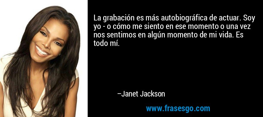 La grabación es más autobiográfica de actuar. Soy yo - o cómo me siento en ese momento o una vez nos sentimos en algún momento de mi vida. Es todo mí. – Janet Jackson