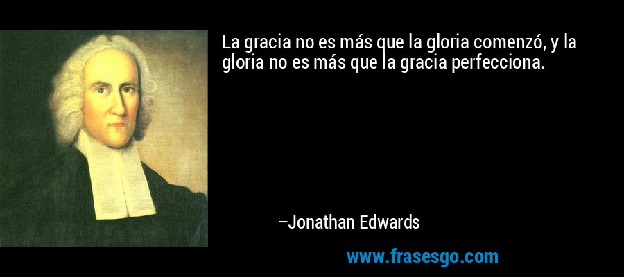 La gracia no es más que la gloria comenzó, y la gloria no es más que la gracia perfecciona. – Jonathan Edwards
