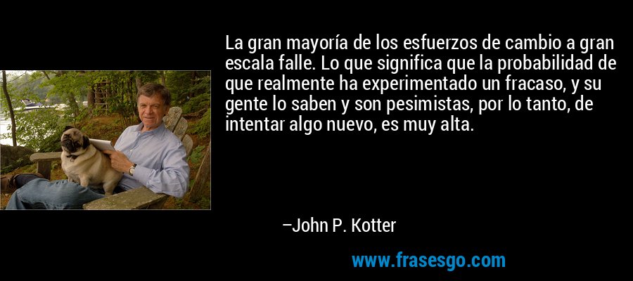 La gran mayoría de los esfuerzos de cambio a gran escala falle. Lo que significa que la probabilidad de que realmente ha experimentado un fracaso, y su gente lo saben y son pesimistas, por lo tanto, de intentar algo nuevo, es muy alta. – John P. Kotter