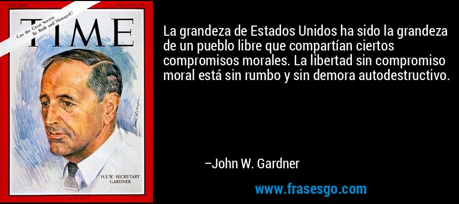 La grandeza de Estados Unidos ha sido la grandeza de un pueblo libre que compartían ciertos compromisos morales. La libertad sin compromiso moral está sin rumbo y sin demora autodestructivo. – John W. Gardner