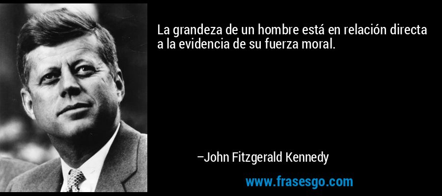 La grandeza de un hombre está en relación directa a la evidencia de su fuerza moral. – John Fitzgerald Kennedy