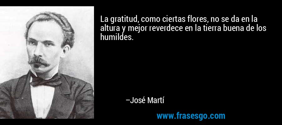 La gratitud, como ciertas flores, no se da en la altura y mejor reverdece en la tierra buena de los humildes. – José Martí