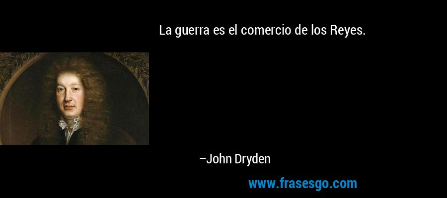 La guerra es el comercio de los Reyes. – John Dryden