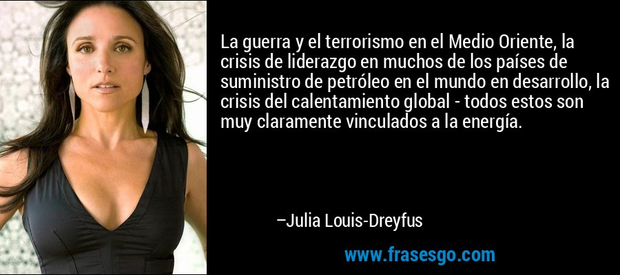 La guerra y el terrorismo en el Medio Oriente, la crisis de liderazgo en muchos de los países de suministro de petróleo en el mundo en desarrollo, la crisis del calentamiento global - todos estos son muy claramente vinculados a la energía. – Julia Louis-Dreyfus