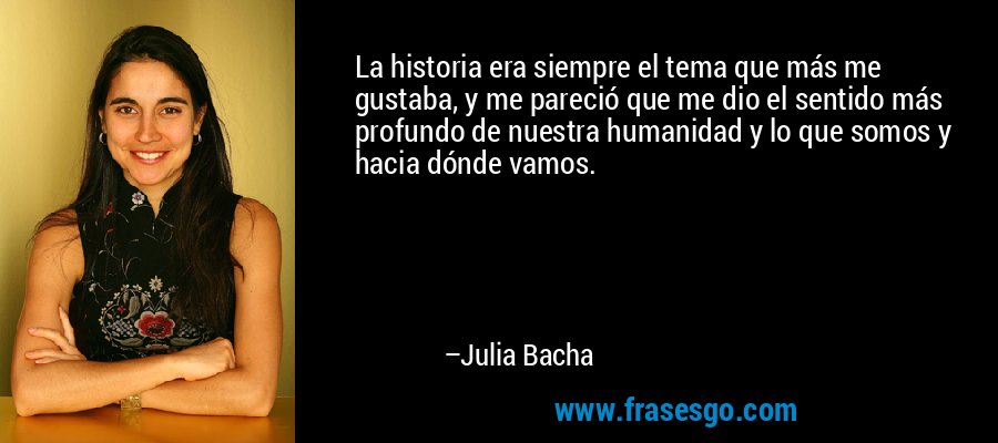 La historia era siempre el tema que más me gustaba, y me pareció que me dio el sentido más profundo de nuestra humanidad y lo que somos y hacia dónde vamos. – Julia Bacha