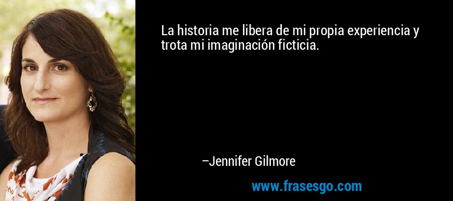 La historia me libera de mi propia experiencia y trota mi imaginación ficticia. – Jennifer Gilmore