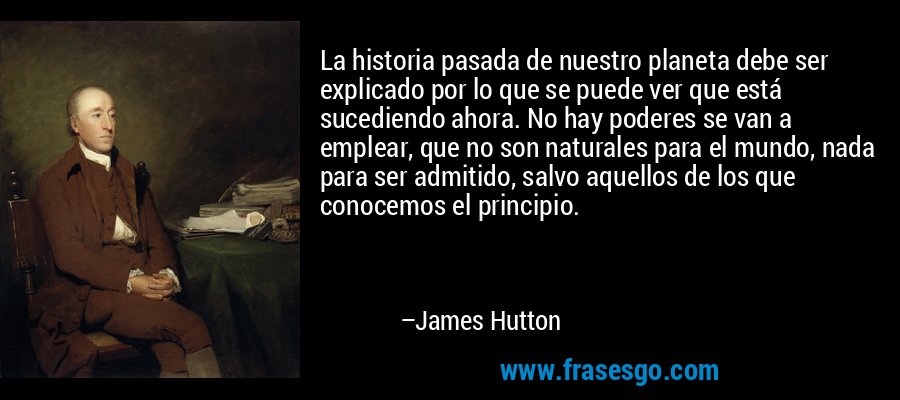 La historia pasada de nuestro planeta debe ser explicado por lo que se puede ver que está sucediendo ahora. No hay poderes se van a emplear, que no son naturales para el mundo, nada para ser admitido, salvo aquellos de los que conocemos el principio. – James Hutton