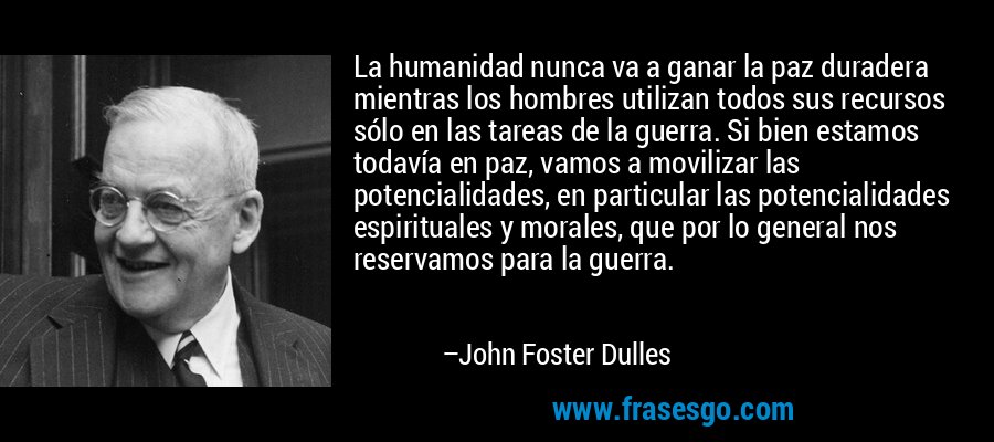 La humanidad nunca va a ganar la paz duradera mientras los hombres utilizan todos sus recursos sólo en las tareas de la guerra. Si bien estamos todavía en paz, vamos a movilizar las potencialidades, en particular las potencialidades espirituales y morales, que por lo general nos reservamos para la guerra. – John Foster Dulles