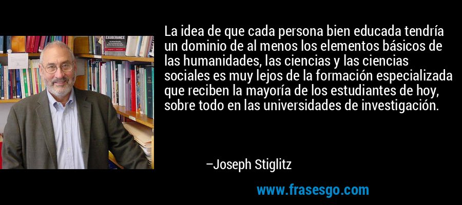 La idea de que cada persona bien educada tendría un dominio de al menos los elementos básicos de las humanidades, las ciencias y las ciencias sociales es muy lejos de la formación especializada que reciben la mayoría de los estudiantes de hoy, sobre todo en las universidades de investigación. – Joseph Stiglitz