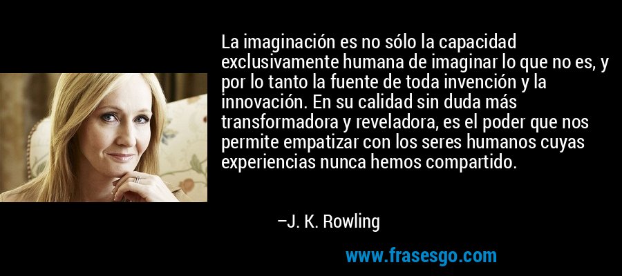 La imaginación es no sólo la capacidad exclusivamente humana de imaginar lo que no es, y por lo tanto la fuente de toda invención y la innovación. En su calidad sin duda más transformadora y reveladora, es el poder que nos permite empatizar con los seres humanos cuyas experiencias nunca hemos compartido. – J. K. Rowling