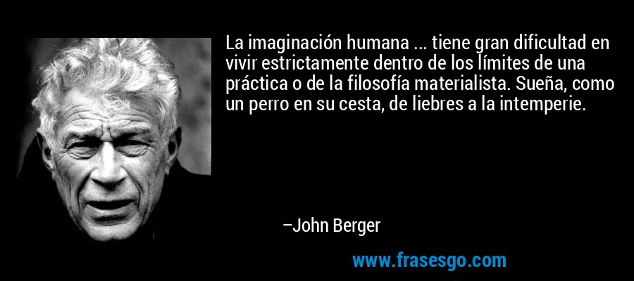 La imaginación humana ... tiene gran dificultad en vivir estrictamente dentro de los límites de una práctica o de la filosofía materialista. Sueña, como un perro en su cesta, de liebres a la intemperie. – John Berger