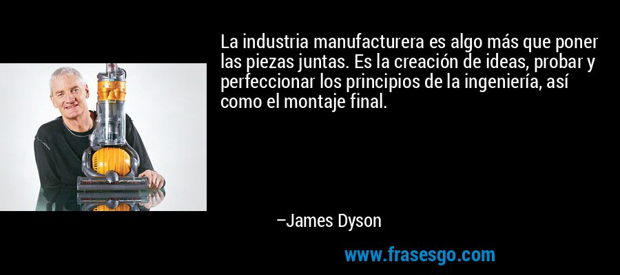 La industria manufacturera es algo más que poner las piezas juntas. Es la creación de ideas, probar y perfeccionar los principios de la ingeniería, así como el montaje final. – James Dyson