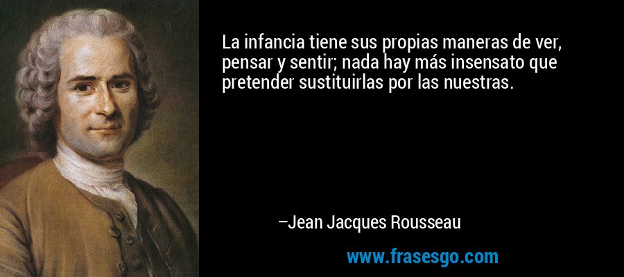 La infancia tiene sus propias maneras de ver, pensar y sentir; nada hay más insensato que pretender sustituirlas por las nuestras. – Jean Jacques Rousseau