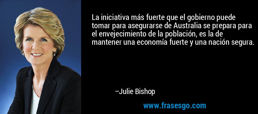 La iniciativa más fuerte que el gobierno puede tomar para asegurarse de Australia se prepara para el envejecimiento de la población, es la de mantener una economía fuerte y una nación segura. – Julie Bishop