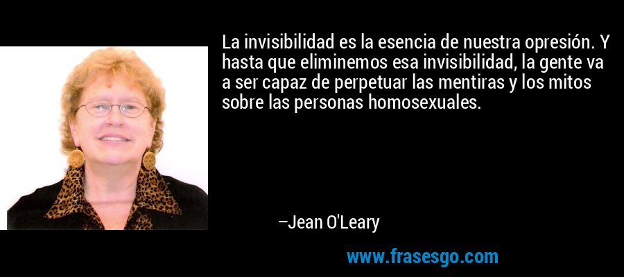 La invisibilidad es la esencia de nuestra opresión. Y hasta que eliminemos esa invisibilidad, la gente va a ser capaz de perpetuar las mentiras y los mitos sobre las personas homosexuales. – Jean O'Leary