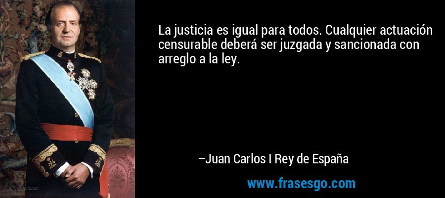 La justicia es igual para todos. Cualquier actuación censurable deberá ser juzgada y sancionada con arreglo a la ley. – Juan Carlos I Rey de España