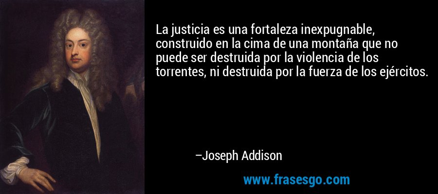 La justicia es una fortaleza inexpugnable, construido en la cima de una montaña que no puede ser destruida por la violencia de los torrentes, ni destruida por la fuerza de los ejércitos. – Joseph Addison