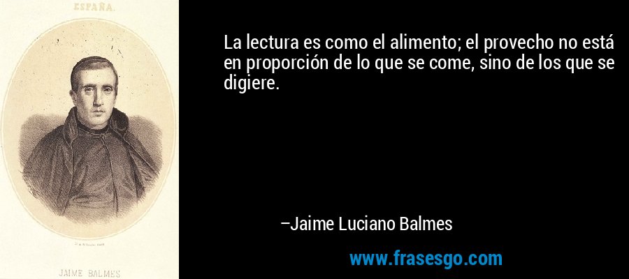 La lectura es como el alimento; el provecho no está en proporción de lo que se come, sino de los que se digiere. – Jaime Luciano Balmes