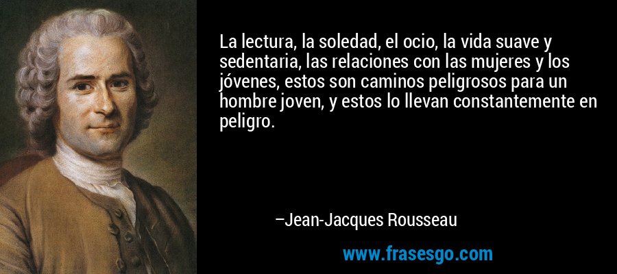 La lectura, la soledad, el ocio, la vida suave y sedentaria, las relaciones con las mujeres y los jóvenes, estos son caminos peligrosos para un hombre joven, y estos lo llevan constantemente en peligro. – Jean-Jacques Rousseau