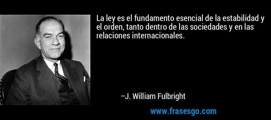 La ley es el fundamento esencial de la estabilidad y el orden, tanto dentro de las sociedades y en las relaciones internacionales. – J. William Fulbright