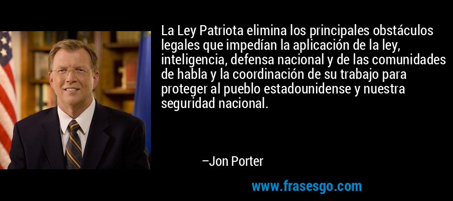 La Ley Patriota elimina los principales obstáculos legales que impedían la aplicación de la ley, inteligencia, defensa nacional y de las comunidades de habla y la coordinación de su trabajo para proteger al pueblo estadounidense y nuestra seguridad nacional. – Jon Porter