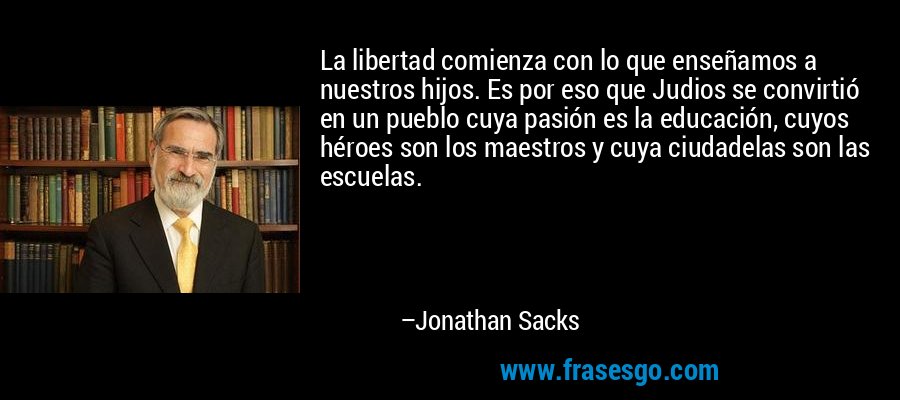 La libertad comienza con lo que enseñamos a nuestros hijos. Es por eso que Judios se convirtió en un pueblo cuya pasión es la educación, cuyos héroes son los maestros y cuya ciudadelas son las escuelas. – Jonathan Sacks