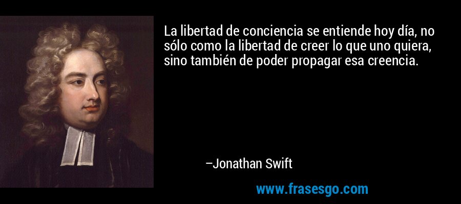 La libertad de conciencia se entiende hoy día, no sólo como la libertad de creer lo que uno quiera, sino también de poder propagar esa creencia. – Jonathan Swift