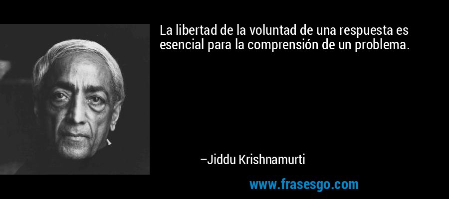 La libertad de la voluntad de una respuesta es esencial para la comprensión de un problema. – Jiddu Krishnamurti