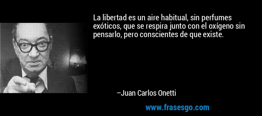 La libertad es un aire habitual, sin perfumes exóticos, que se respira junto con el oxígeno sin pensarlo, pero conscientes de que existe. – Juan Carlos Onetti