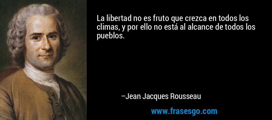 La libertad no es fruto que crezca en todos los climas, y por ello no está al alcance de todos los pueblos. – Jean Jacques Rousseau