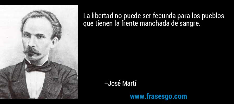 La libertad no puede ser fecunda para los pueblos que tienen la frente manchada de sangre. – José Martí