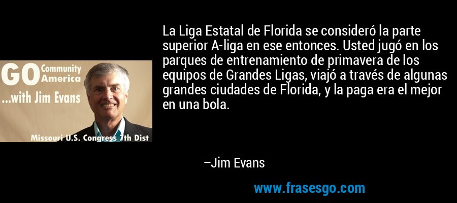 La Liga Estatal de Florida se consideró la parte superior A-liga en ese entonces. Usted jugó en los parques de entrenamiento de primavera de los equipos de Grandes Ligas, viajó a través de algunas grandes ciudades de Florida, y la paga era el mejor en una bola. – Jim Evans