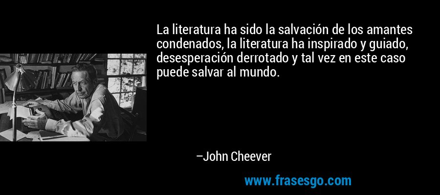 La literatura ha sido la salvación de los amantes condenados, la literatura ha inspirado y guiado, desesperación derrotado y tal vez en este caso puede salvar al mundo. – John Cheever