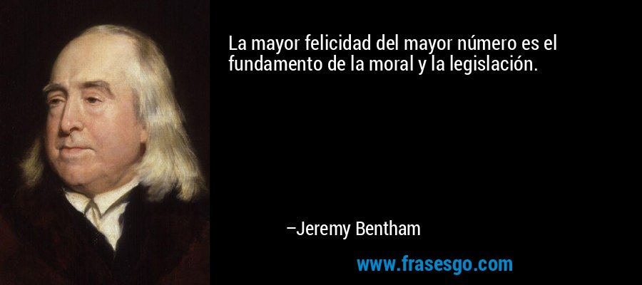 La mayor felicidad del mayor número es el fundamento de la moral y la legislación. – Jeremy Bentham