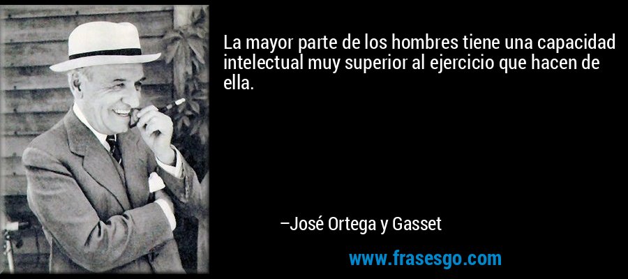 La mayor parte de los hombres tiene una capacidad intelectual muy superior al ejercicio que hacen de ella. – José Ortega y Gasset