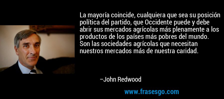 La mayoría coincide, cualquiera que sea su posición política del partido, que Occidente puede y debe abrir sus mercados agrícolas más plenamente a los productos de los países más pobres del mundo. Son las sociedades agrícolas que necesitan nuestros mercados más de nuestra caridad. – John Redwood