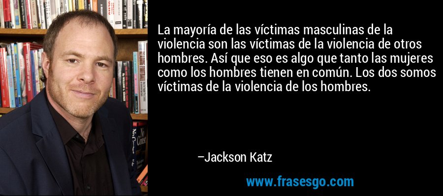 La mayoría de las víctimas masculinas de la violencia son las víctimas de la violencia de otros hombres. Así que eso es algo que tanto las mujeres como los hombres tienen en común. Los dos somos víctimas de la violencia de los hombres. – Jackson Katz