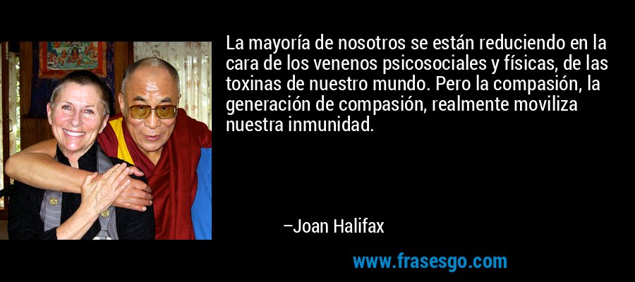 La mayoría de nosotros se están reduciendo en la cara de los venenos psicosociales y físicas, de las toxinas de nuestro mundo. Pero la compasión, la generación de compasión, realmente moviliza nuestra inmunidad. – Joan Halifax