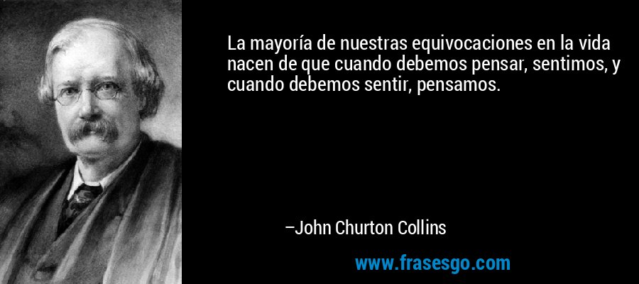 La mayoría de nuestras equivocaciones en la vida nacen de que cuando debemos pensar, sentimos, y cuando debemos sentir, pensamos. – John Churton Collins